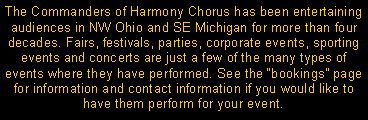 Text Box: The Commanders of Harmony Chorus has been entertaining audiences in NW Ohio and SE Michigan for more than four decades. Fairs, festivals, parties, corporate events, sporting events and concerts are just a few of the many types of events where they have performed. See the bookings page for information and contact information if you would like to have them perform for your event.