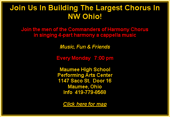 Text Box: Join Us In Building The Largest Chorus In NW Ohio!Join the men of the Commanders of Harmony Chorusin singing 4-part harmony a cappella musicMusic, Fun & FriendsEvery Monday   7:00 pmMaumee High SchoolPerforming Arts Center1147 Saco St.  Door 16Maumee, OhioInfo  419-779-8568Click here for map